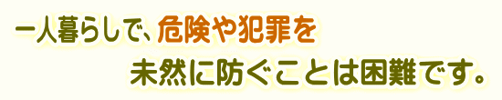 一人暮らしで、危険や犯罪を未然に防ぐことは困難です。